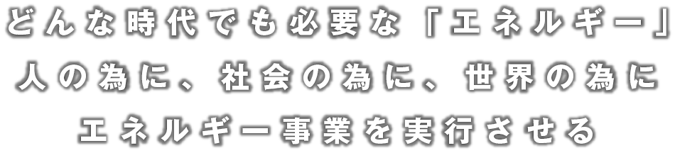 どんな時代でも必要な「エネルギー」人の為に、社会の為に、世界の為に、エネルギー事業を実行させる